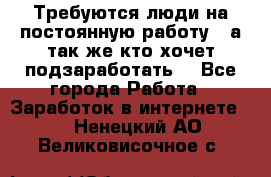 Требуются люди на постоянную работу,  а так же кто хочет подзаработать! - Все города Работа » Заработок в интернете   . Ненецкий АО,Великовисочное с.
